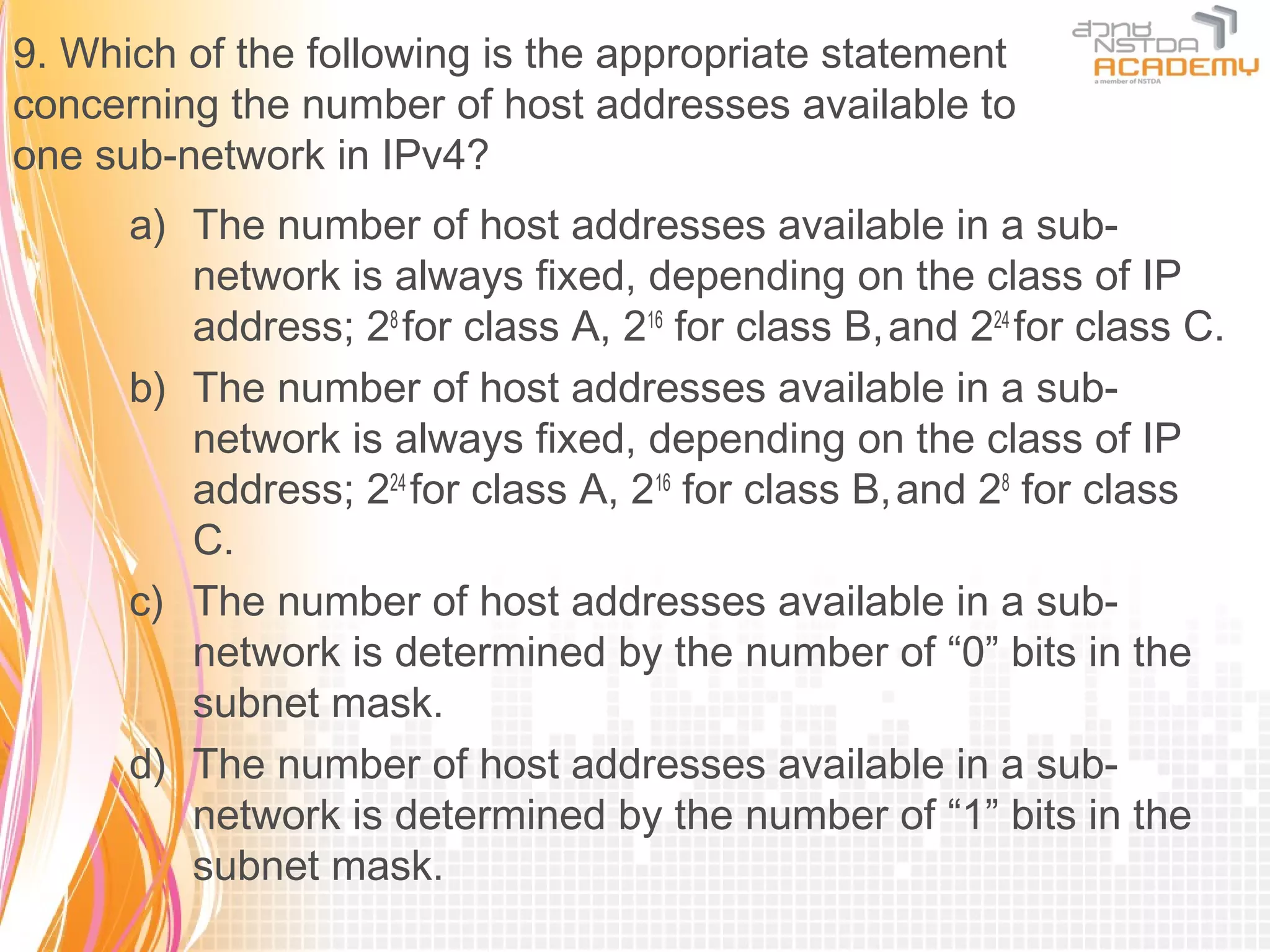 9. Which of the following is the appropriate statement
concerning the number of host addresses available to
one sub-network in IPv4?
      a) The number of host addresses available in a sub-
         network is always fixed, depending on the class of IP
         address; 28 for class A, 216 for class B, and 224 for class C.
      b) The number of host addresses available in a sub-
         network is always fixed, depending on the class of IP
         address; 224 for class A, 216 for class B, and 28 for class
         C.
      c) The number of host addresses available in a sub-
         network is determined by the number of “0” bits in the
         subnet mask.
      d) The number of host addresses available in a sub-
         network is determined by the number of “1” bits in the
         subnet mask.
 