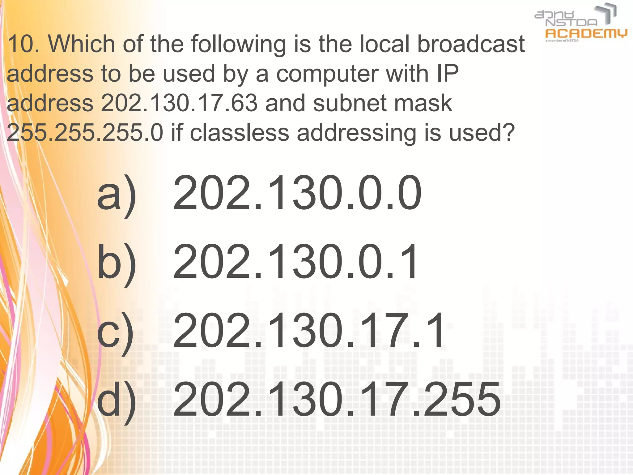 10. Which of the following is the local broadcast
address to be used by a computer with IP
address 202.130.17.63 and subnet mask
255.255.255.0 if classless addressing is used?

        a)     202.130.0.0
        b)     202.130.0.1
        c)     202.130.17.1
        d)     202.130.17.255
 