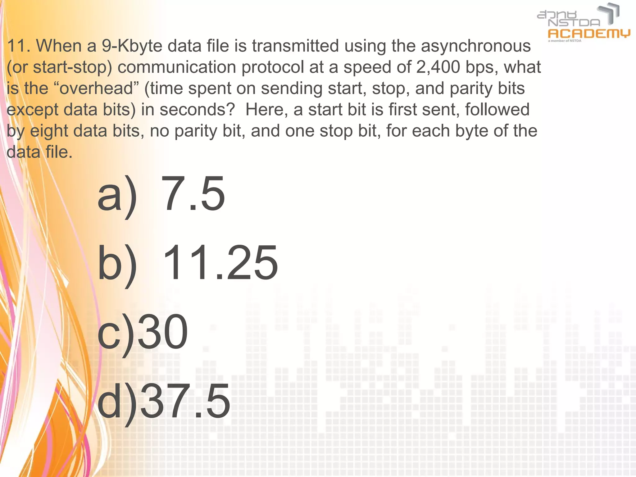 11. When a 9-Kbyte data file is transmitted using the asynchronous
(or start-stop) communication protocol at a speed of 2,400 bps, what
is the “overhead” (time spent on sending start, stop, and parity bits
except data bits) in seconds? Here, a start bit is first sent, followed
by eight data bits, no parity bit, and one stop bit, for each byte of the
data file.

            a) 7.5
            b) 11.25
            c)30
            d)37.5
 