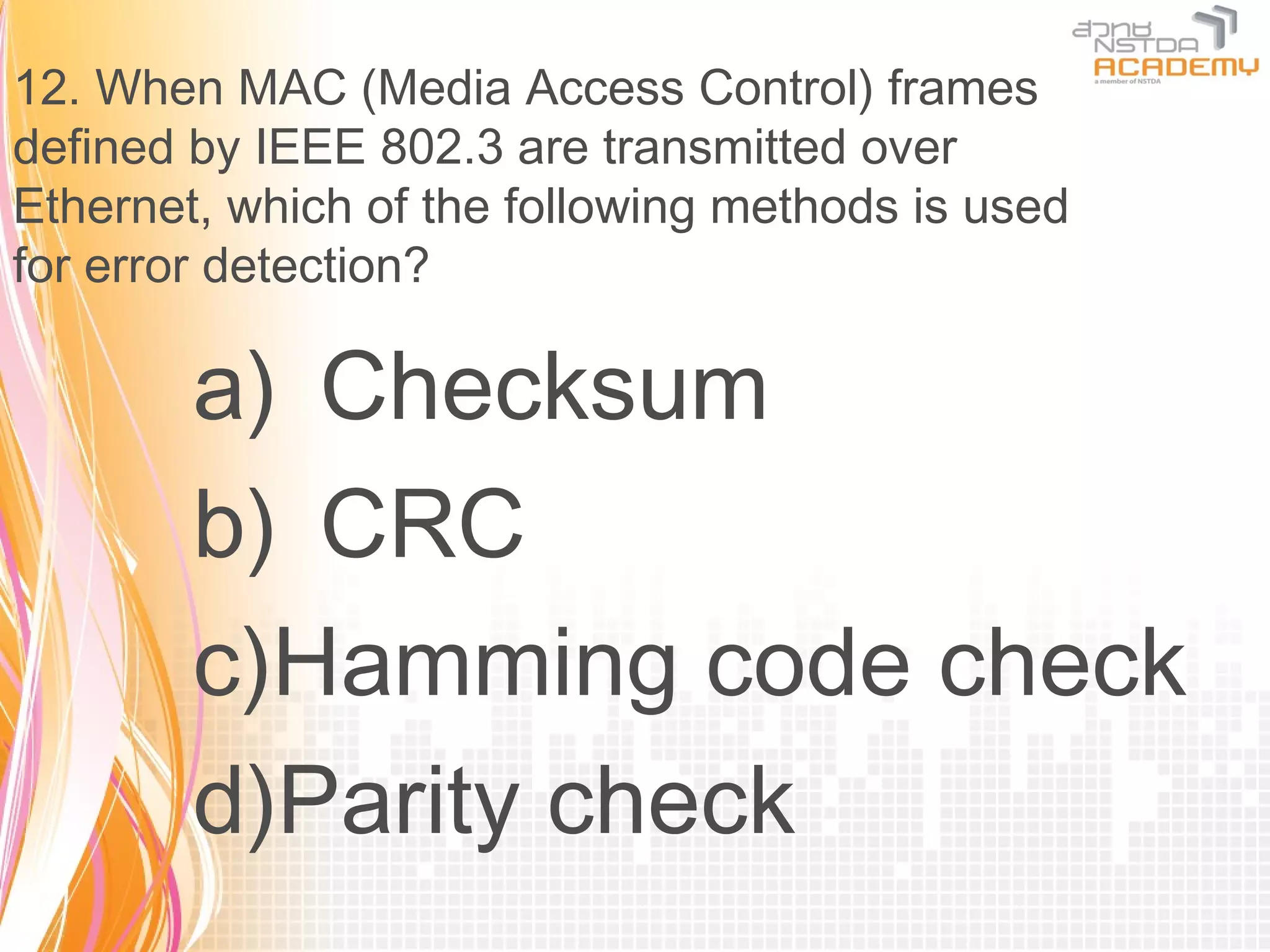 12. When MAC (Media Access Control) frames
defined by IEEE 802.3 are transmitted over
Ethernet, which of the following methods is used
for error detection?

        a) Checksum
        b) CRC
        c)Hamming code check
        d)Parity check
 