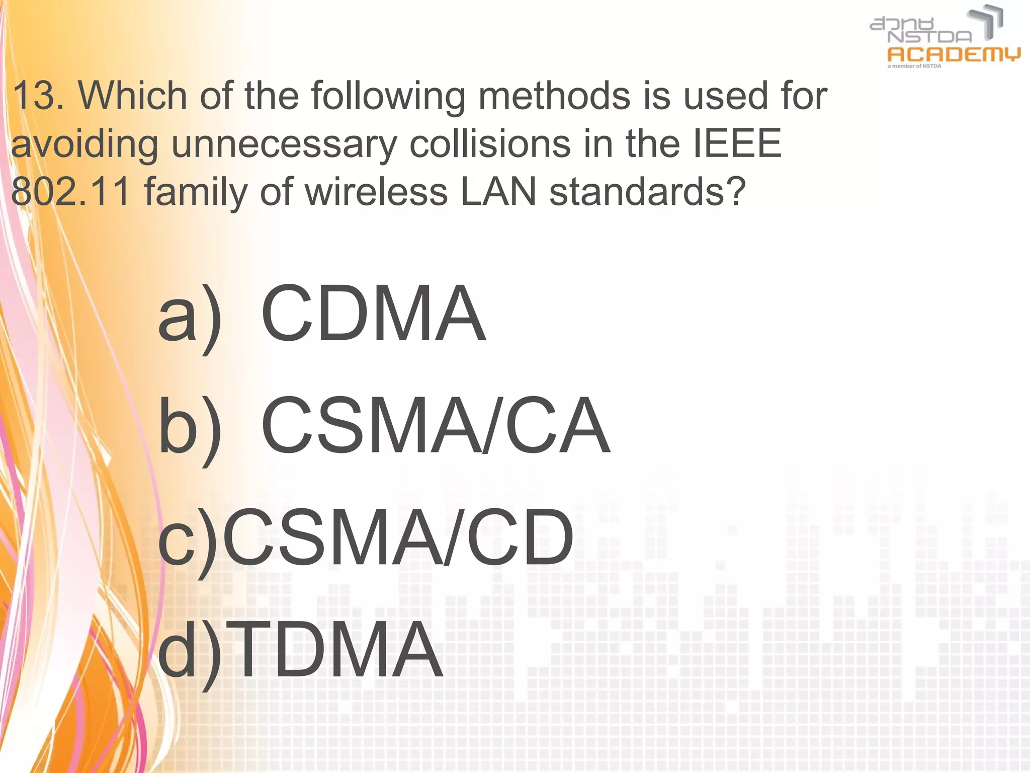 13. Which of the following methods is used for
avoiding unnecessary collisions in the IEEE
802.11 family of wireless LAN standards?


        a) CDMA
        b) CSMA/CA
        c)CSMA/CD
        d)TDMA
 