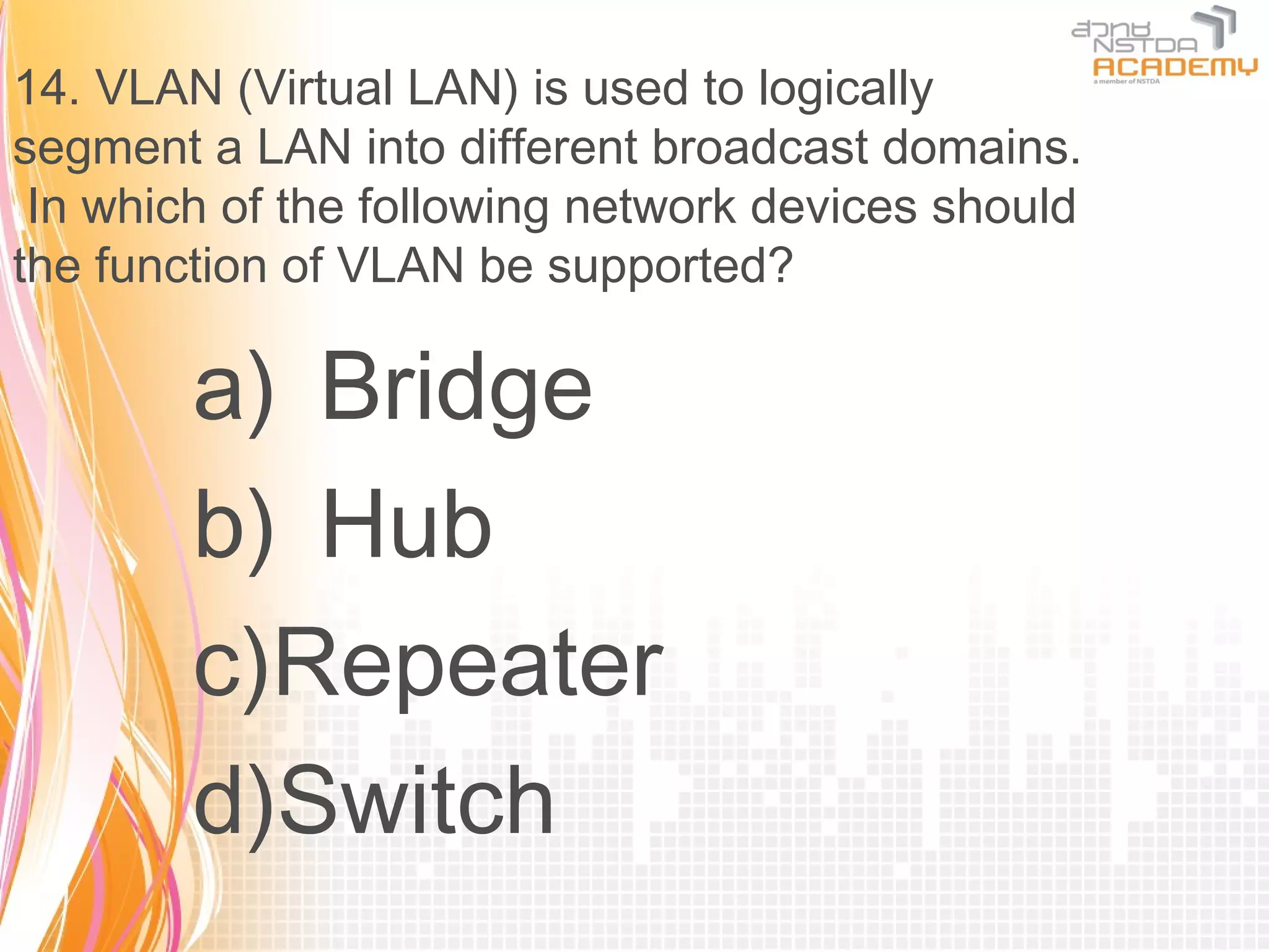14. VLAN (Virtual LAN) is used to logically
segment a LAN into different broadcast domains.
 In which of the following network devices should
the function of VLAN be supported?

        a) Bridge
        b) Hub
        c)Repeater
        d)Switch
 