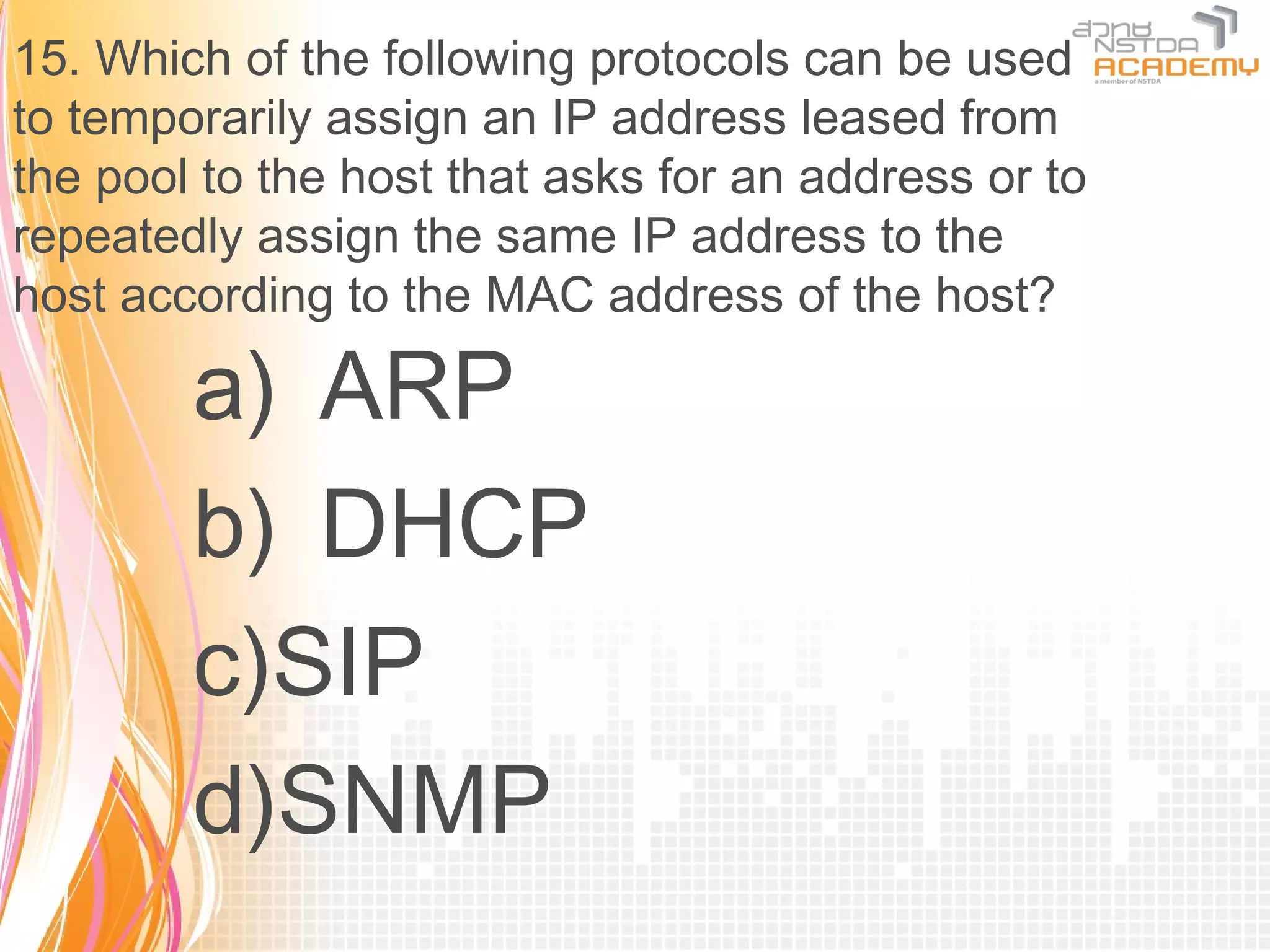 15. Which of the following protocols can be used
to temporarily assign an IP address leased from
the pool to the host that asks for an address or to
repeatedly assign the same IP address to the
host according to the MAC address of the host?

        a) ARP
        b) DHCP
        c)SIP
        d)SNMP
 
