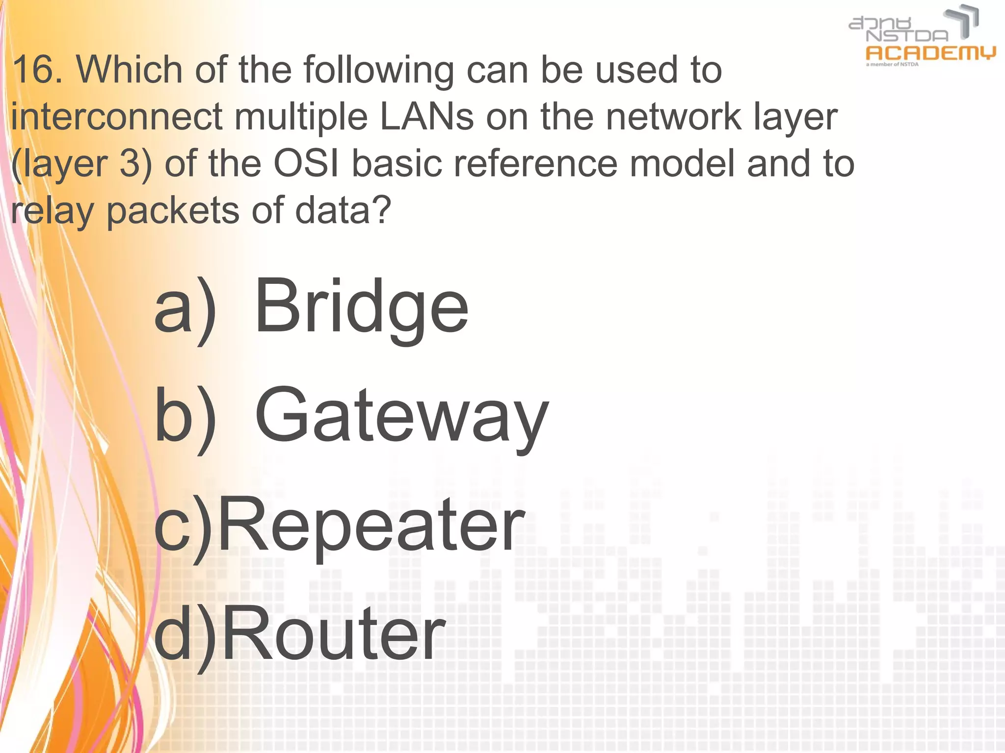 16. Which of the following can be used to
interconnect multiple LANs on the network layer
(layer 3) of the OSI basic reference model and to
relay packets of data?

        a) Bridge
        b) Gateway
        c)Repeater
        d)Router
 