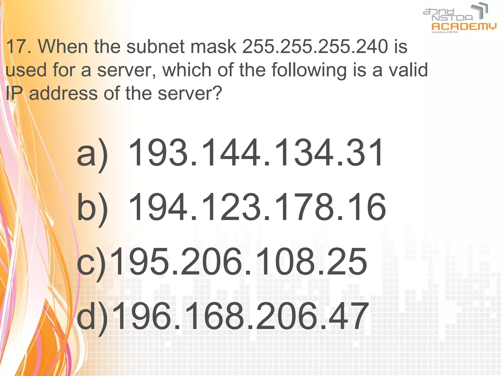 17. When the subnet mask 255.255.255.240 is
used for a server, which of the following is a valid
IP address of the server?


        a) 193.144.134.31
        b) 194.123.178.16
        c)195.206.108.25
        d)196.168.206.47
 