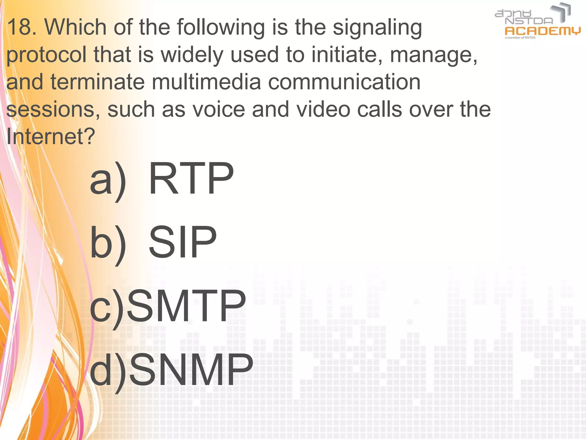 18. Which of the following is the signaling
protocol that is widely used to initiate, manage,
and terminate multimedia communication
sessions, such as voice and video calls over the
Internet?

        a) RTP
        b) SIP
        c)SMTP
        d)SNMP
 