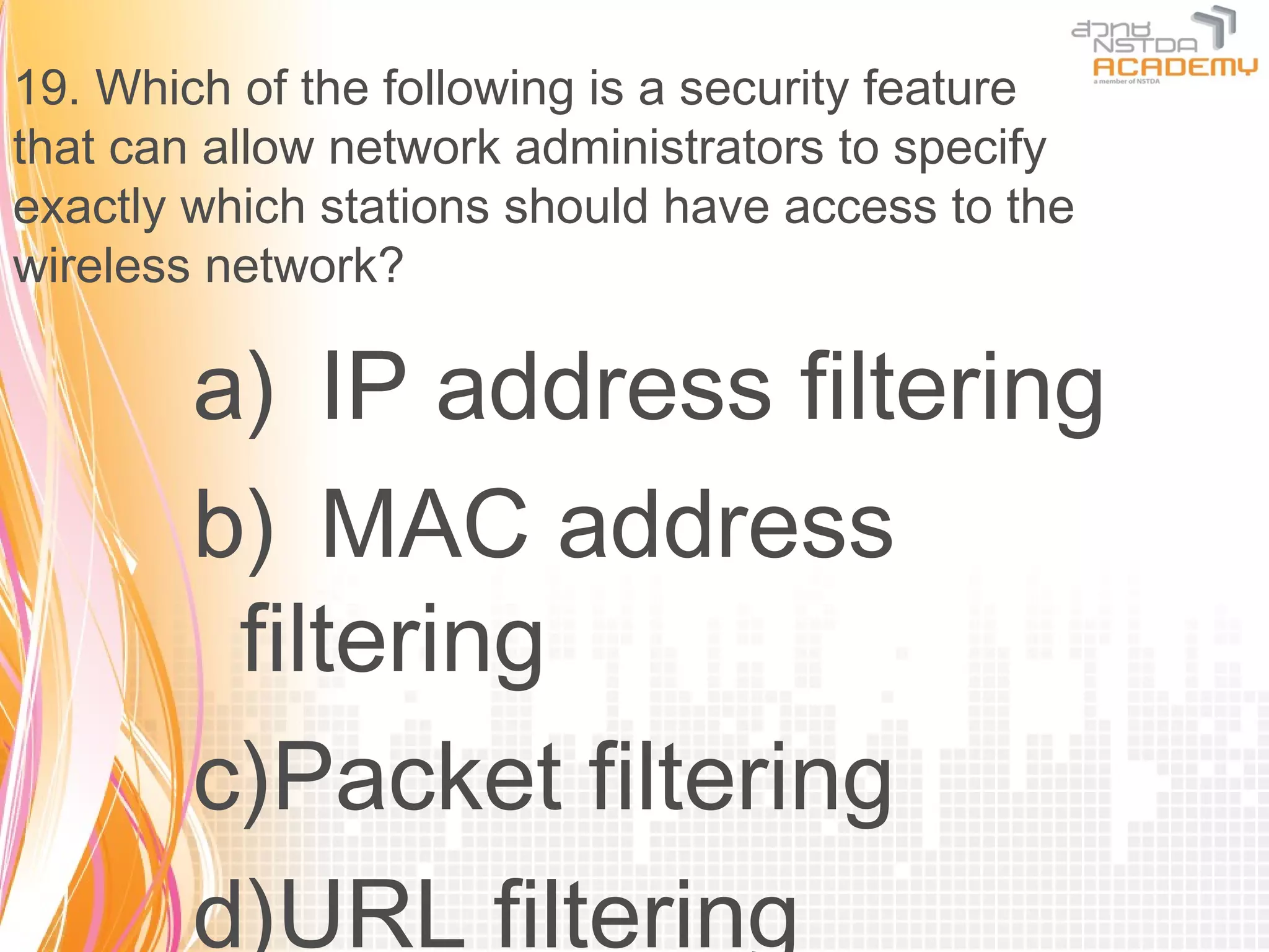 19. Which of the following is a security feature
that can allow network administrators to specify
exactly which stations should have access to the
wireless network?

        a) IP address filtering
        b) MAC address
         filtering
        c)Packet filtering
        d)URL filtering
 