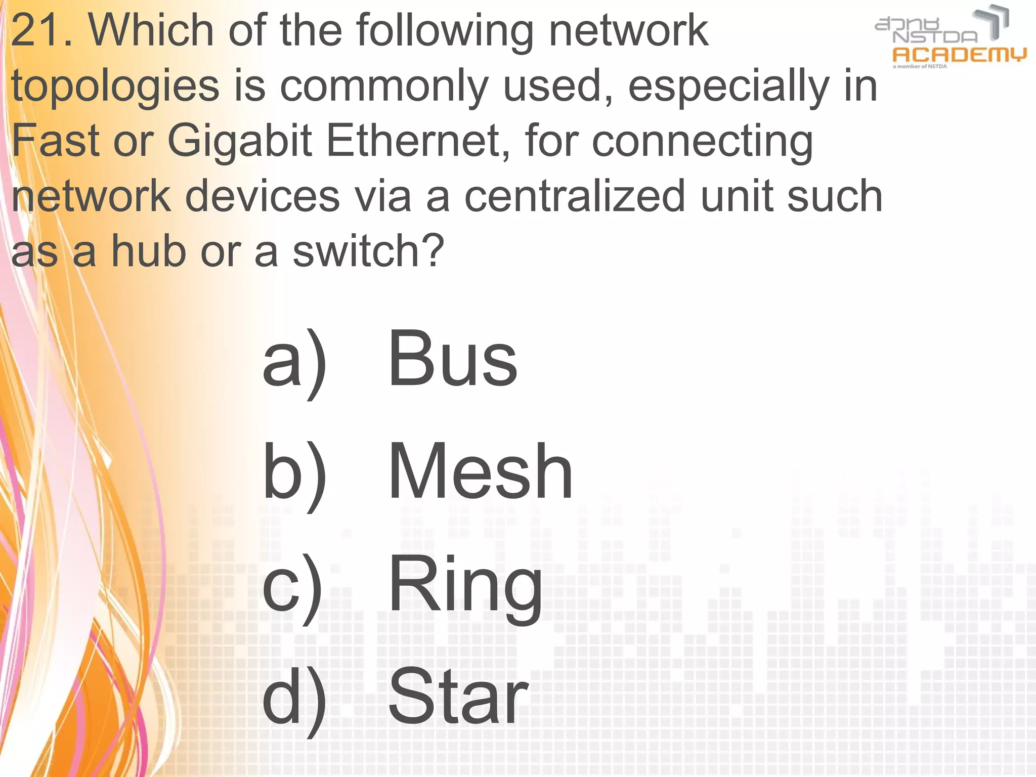 21. Which of the following network
topologies is commonly used, especially in
Fast or Gigabit Ethernet, for connecting
network devices via a centralized unit such
as a hub or a switch?

            a)    Bus
            b)    Mesh
            c)    Ring
            d)    Star
 