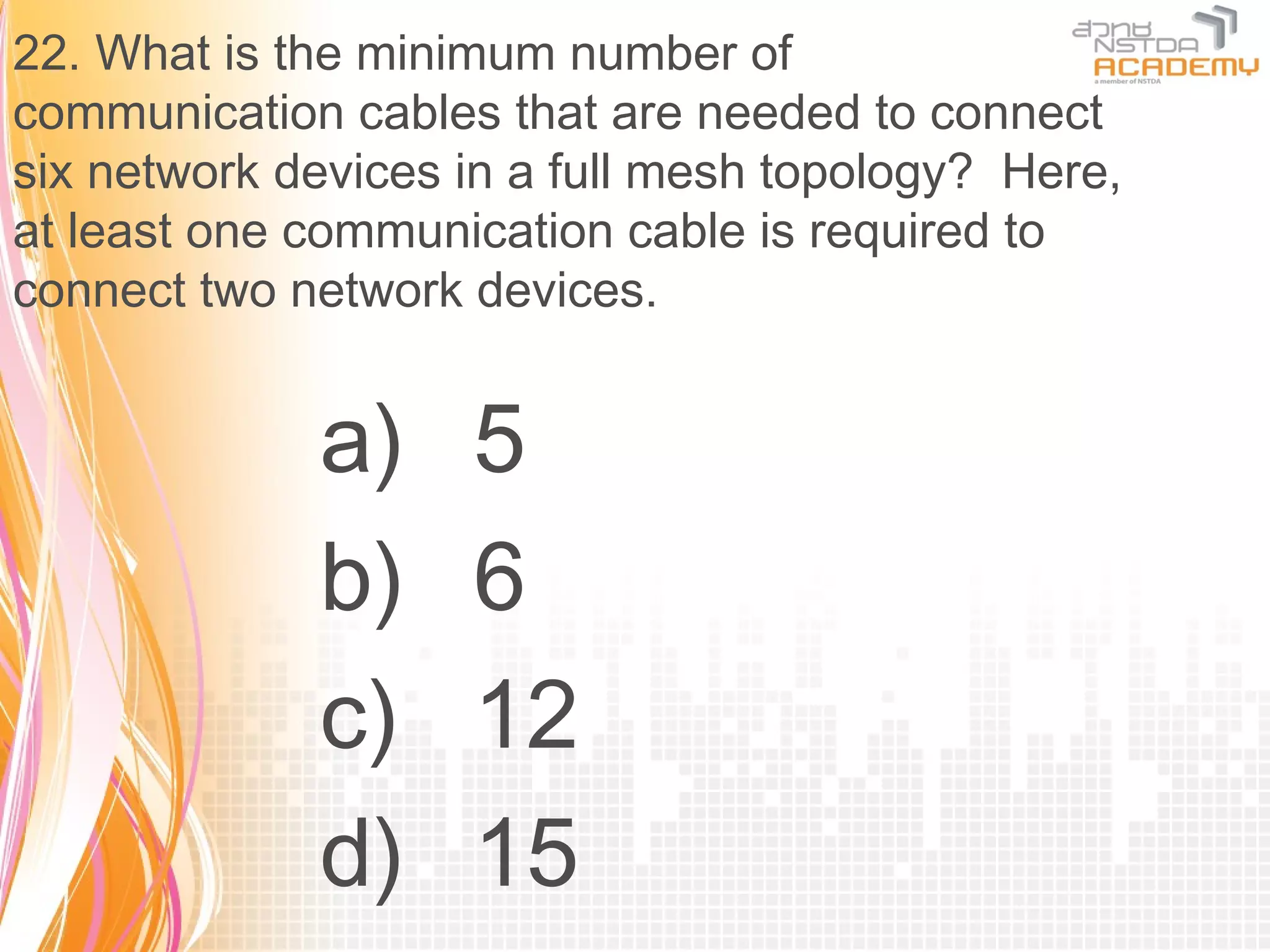 22. What is the minimum number of
communication cables that are needed to connect
six network devices in a full mesh topology? Here,
at least one communication cable is required to
connect two network devices.


             a)     5
             b)     6
             c)     12
             d)     15
 
