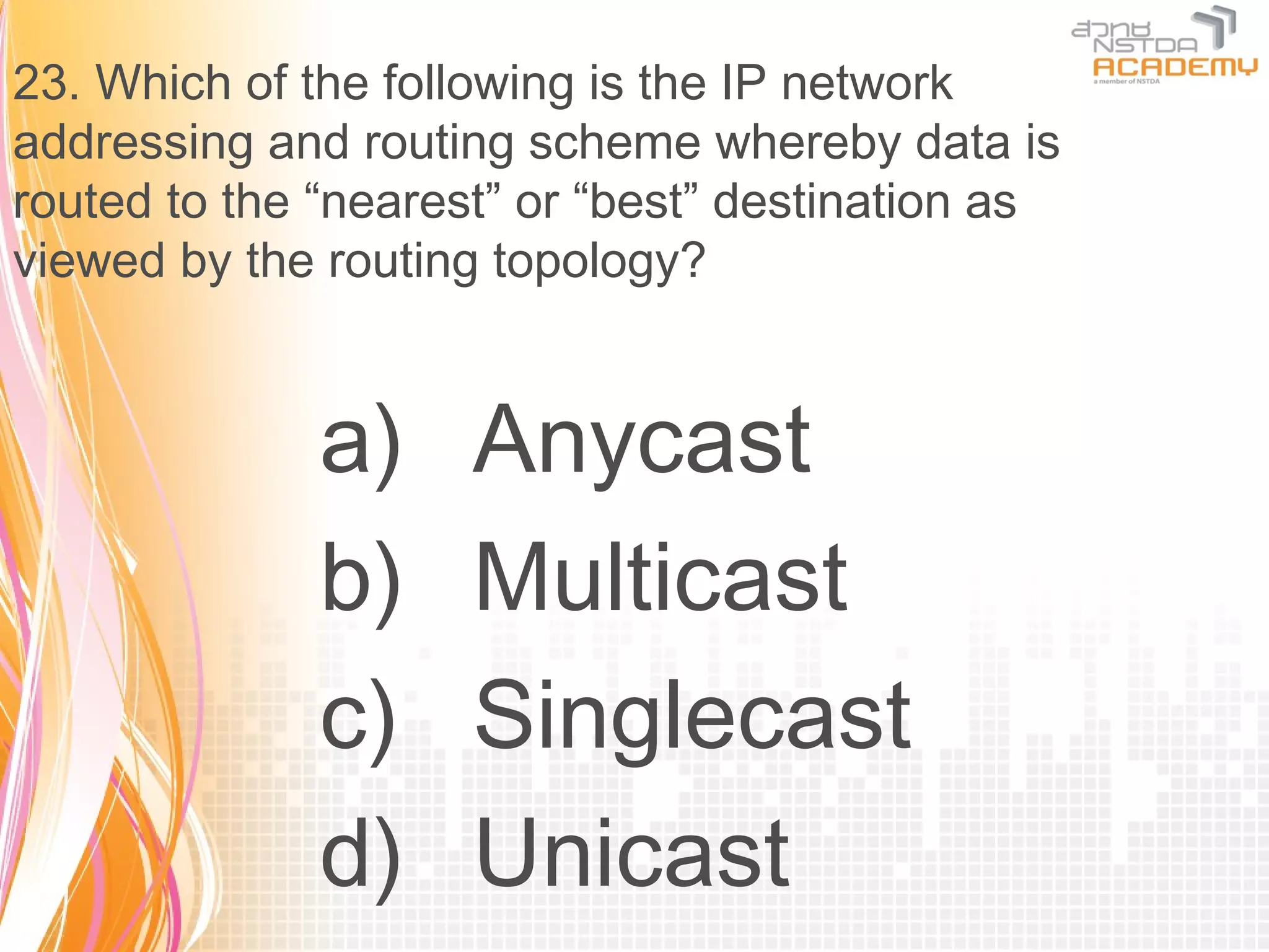 23. Which of the following is the IP network
addressing and routing scheme whereby data is
routed to the “nearest” or “best” destination as
viewed by the routing topology?


              a)     Anycast
              b)     Multicast
              c)     Singlecast
              d)     Unicast
 