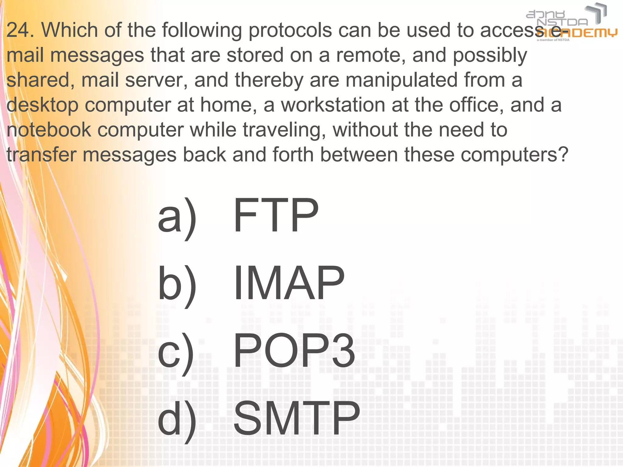 24. Which of the following protocols can be used to access e-
mail messages that are stored on a remote, and possibly
shared, mail server, and thereby are manipulated from a
desktop computer at home, a workstation at the office, and a
notebook computer while traveling, without the need to
transfer messages back and forth between these computers?


                a)      FTP
                b)      IMAP
                c)      POP3
                d)      SMTP
 