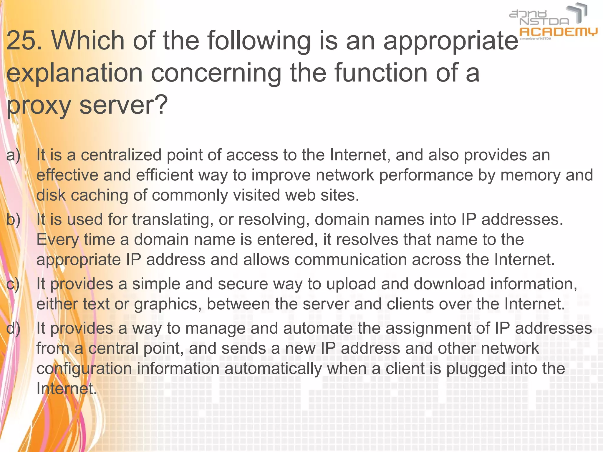 25. Which of the following is an appropriate
explanation concerning the function of a
proxy server?
a) It is a centralized point of access to the Internet, and also provides an
   effective and efficient way to improve network performance by memory and
   disk caching of commonly visited web sites.
b) It is used for translating, or resolving, domain names into IP addresses.
   Every time a domain name is entered, it resolves that name to the
   appropriate IP address and allows communication across the Internet.
c) It provides a simple and secure way to upload and download information,
   either text or graphics, between the server and clients over the Internet.
d) It provides a way to manage and automate the assignment of IP addresses
   from a central point, and sends a new IP address and other network
   configuration information automatically when a client is plugged into the
   Internet.
 