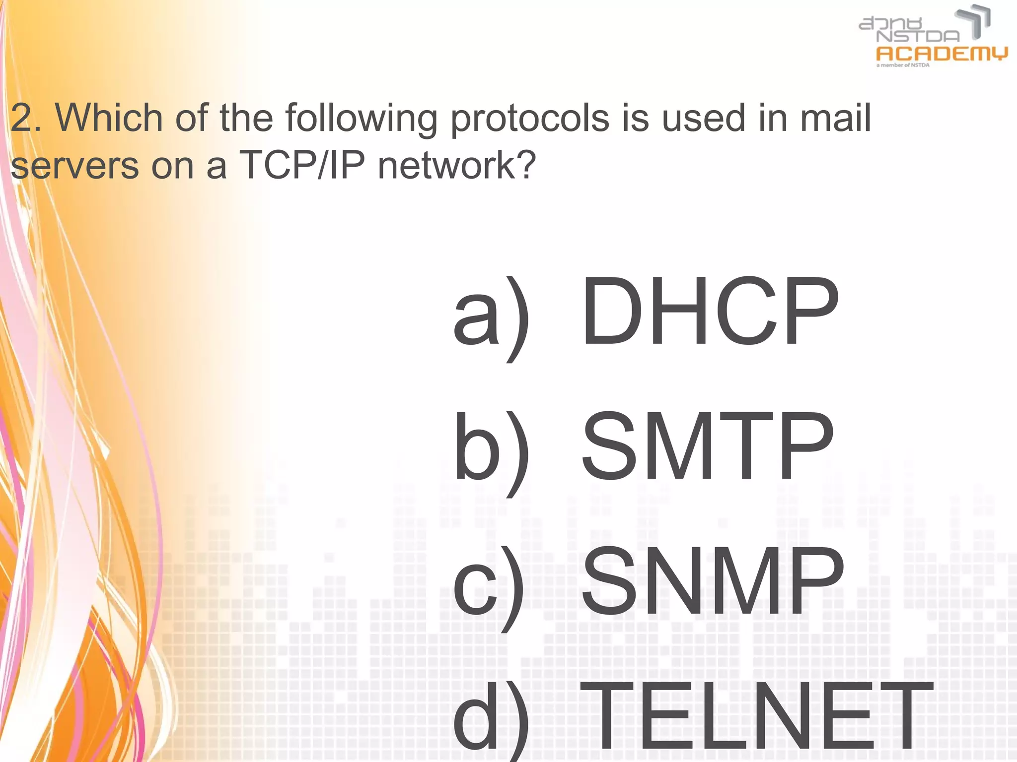 2. Which of the following protocols is used in mail
servers on a TCP/IP network?



                          a)     DHCP
                          b)     SMTP
                          c)     SNMP
                          d)     TELNET
 