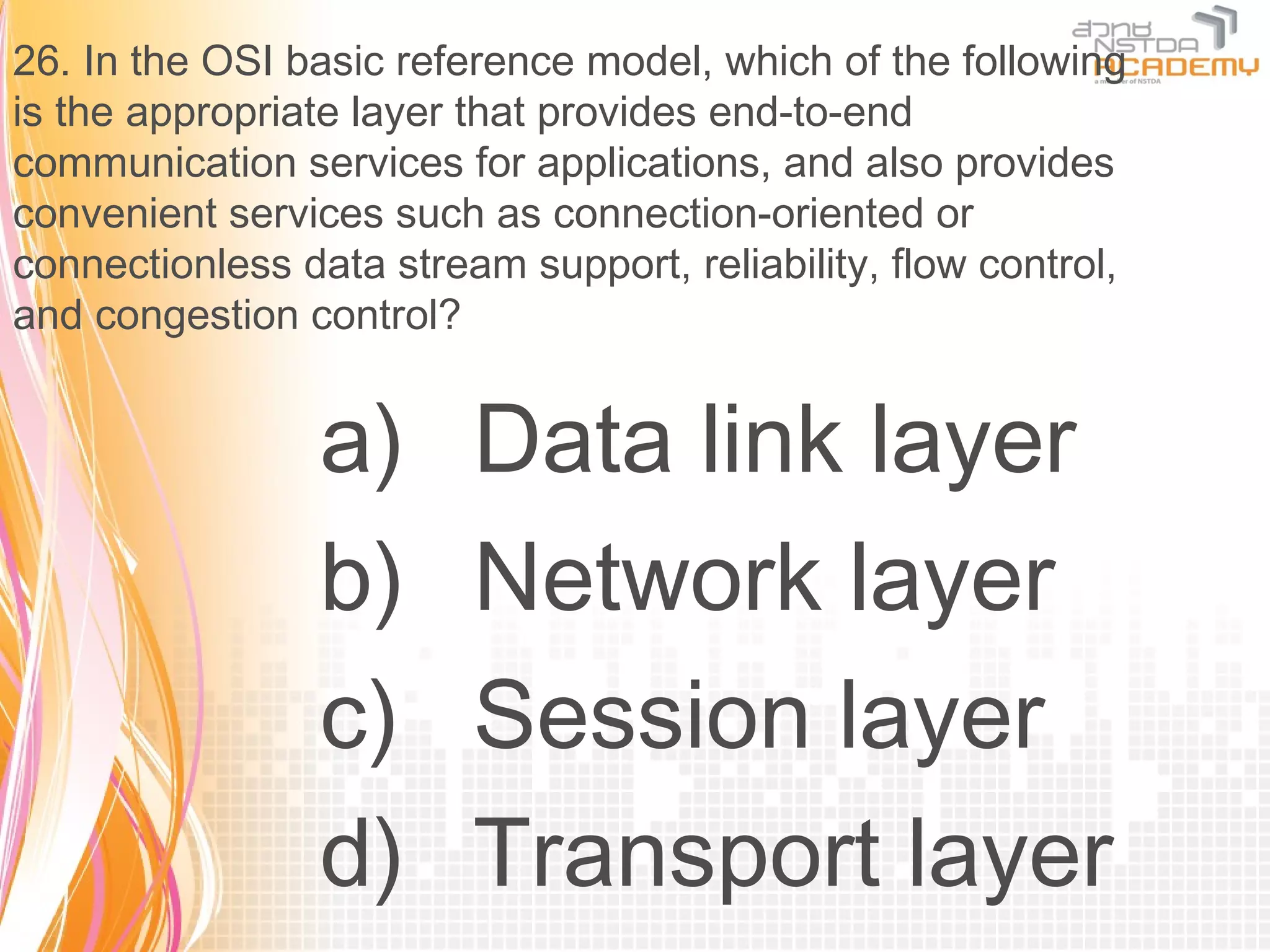 26. In the OSI basic reference model, which of the following
is the appropriate layer that provides end-to-end
communication services for applications, and also provides
convenient services such as connection-oriented or
connectionless data stream support, reliability, flow control,
and congestion control?


                 a)      Data link layer
                 b)      Network layer
                 c)      Session layer
                 d)      Transport layer
 