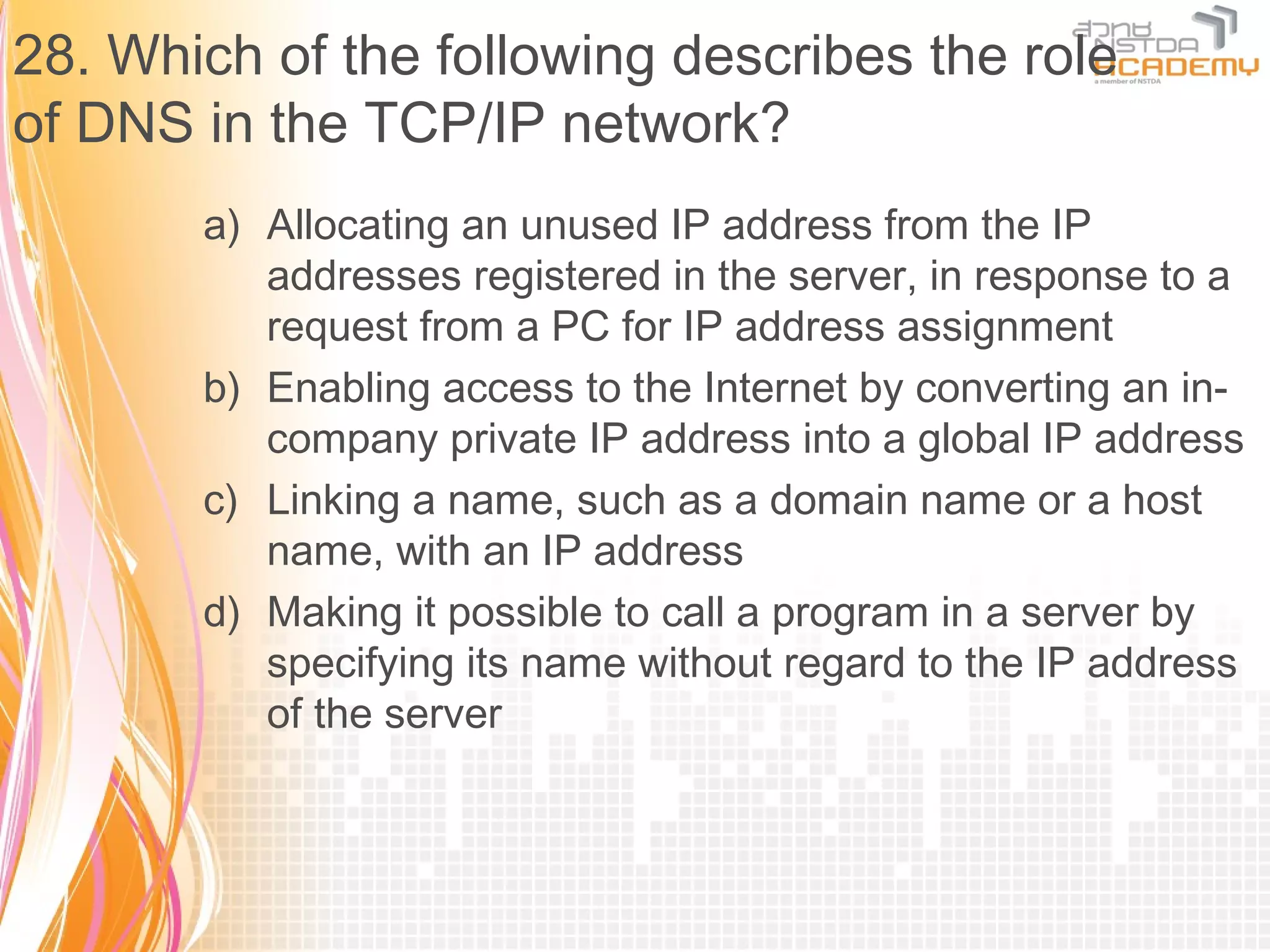 28. Which of the following describes the role
of DNS in the TCP/IP network?
       a) Allocating an unused IP address from the IP
          addresses registered in the server, in response to a
          request from a PC for IP address assignment
       b) Enabling access to the Internet by converting an in-
          company private IP address into a global IP address
       c) Linking a name, such as a domain name or a host
          name, with an IP address
       d) Making it possible to call a program in a server by
          specifying its name without regard to the IP address
          of the server
 