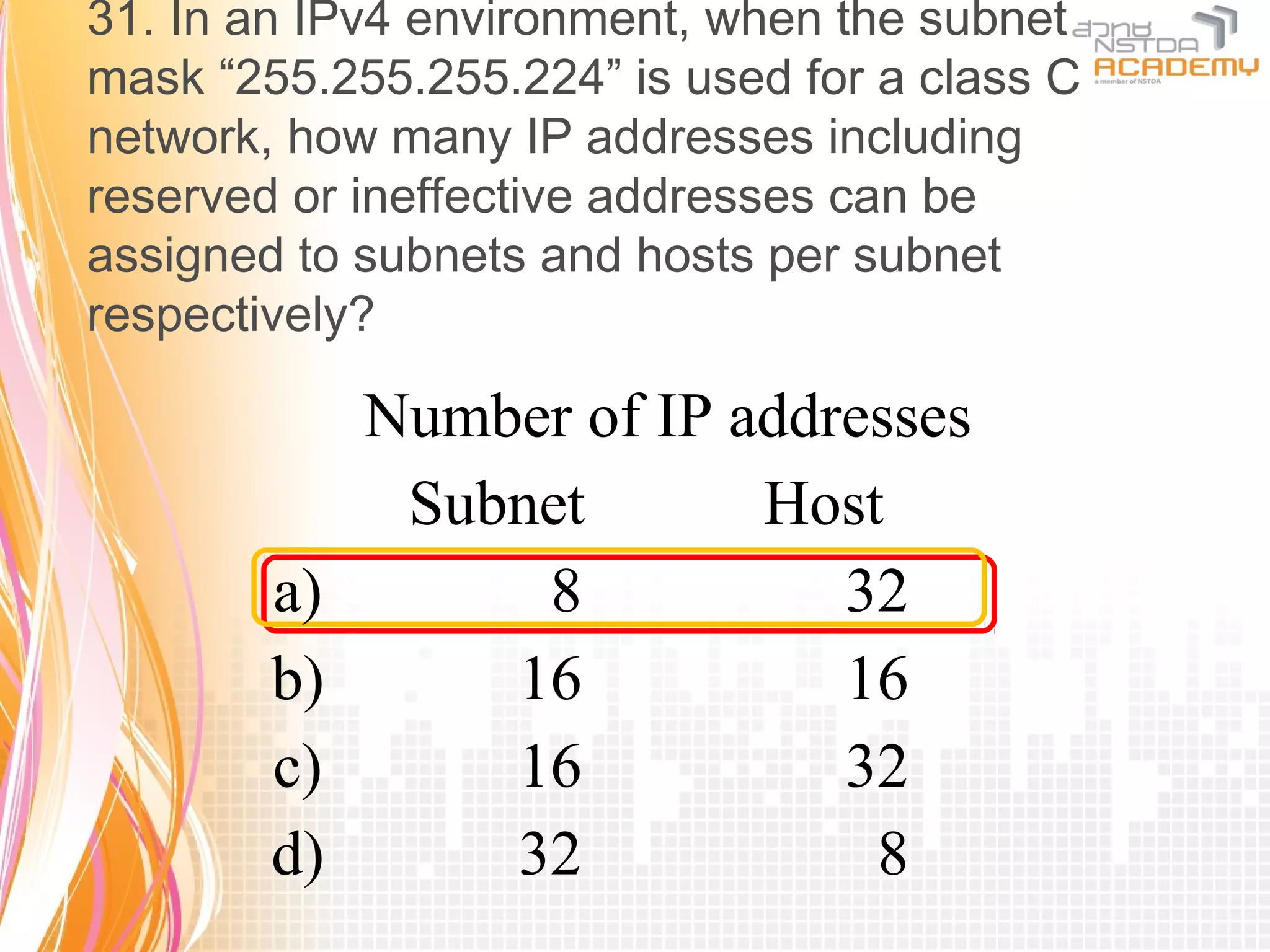 31. In an IPv4 environment, when the subnet
mask “255.255.255.224” is used for a class C
network, how many IP addresses including
reserved or ineffective addresses can be
assigned to subnets and hosts per subnet
respectively?

             Number of IP addresses
              Subnet       Host
        a)        8           32
        b)       16           16
        c)       16           32
        d)       32            8
 