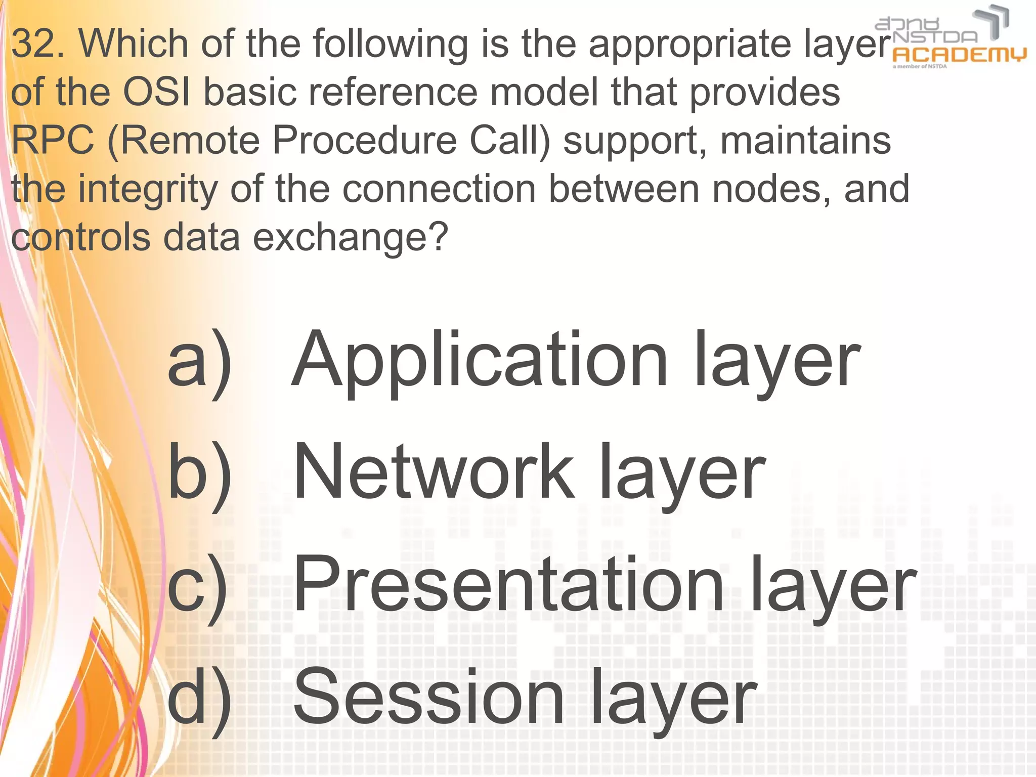 32. Which of the following is the appropriate layer
of the OSI basic reference model that provides
RPC (Remote Procedure Call) support, maintains
the integrity of the connection between nodes, and
controls data exchange?


        a)     Application layer
        b)     Network layer
        c)     Presentation layer
        d)     Session layer
 
