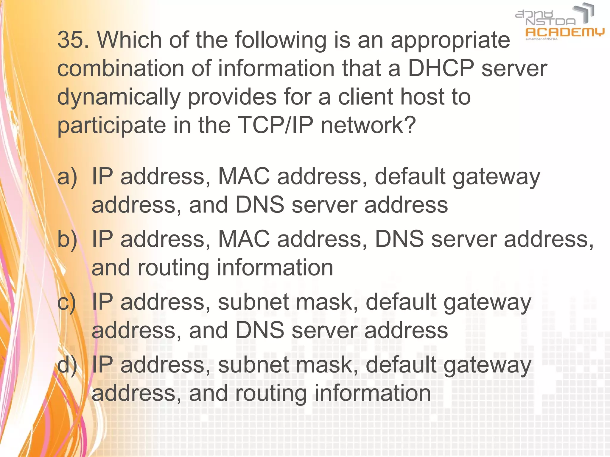 35. Which of the following is an appropriate
combination of information that a DHCP server
dynamically provides for a client host to
participate in the TCP/IP network?

a) IP address, MAC address, default gateway
   address, and DNS server address
b) IP address, MAC address, DNS server address,
   and routing information
c) IP address, subnet mask, default gateway
   address, and DNS server address
d) IP address, subnet mask, default gateway
   address, and routing information
 
