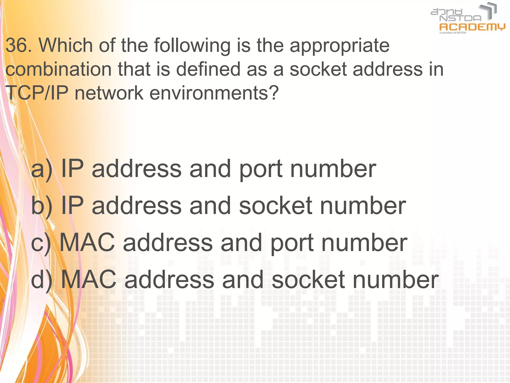 36. Which of the following is the appropriate
combination that is defined as a socket address in
TCP/IP network environments?


  a) IP address and port number
  b) IP address and socket number
  c) MAC address and port number
  d) MAC address and socket number
 