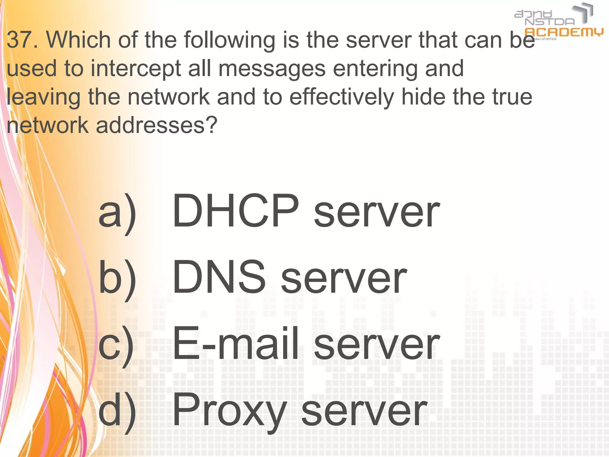 37. Which of the following is the server that can be
used to intercept all messages entering and
leaving the network and to effectively hide the true
network addresses?


        a)      DHCP server
        b)      DNS server
        c)      E-mail server
        d)      Proxy server
 