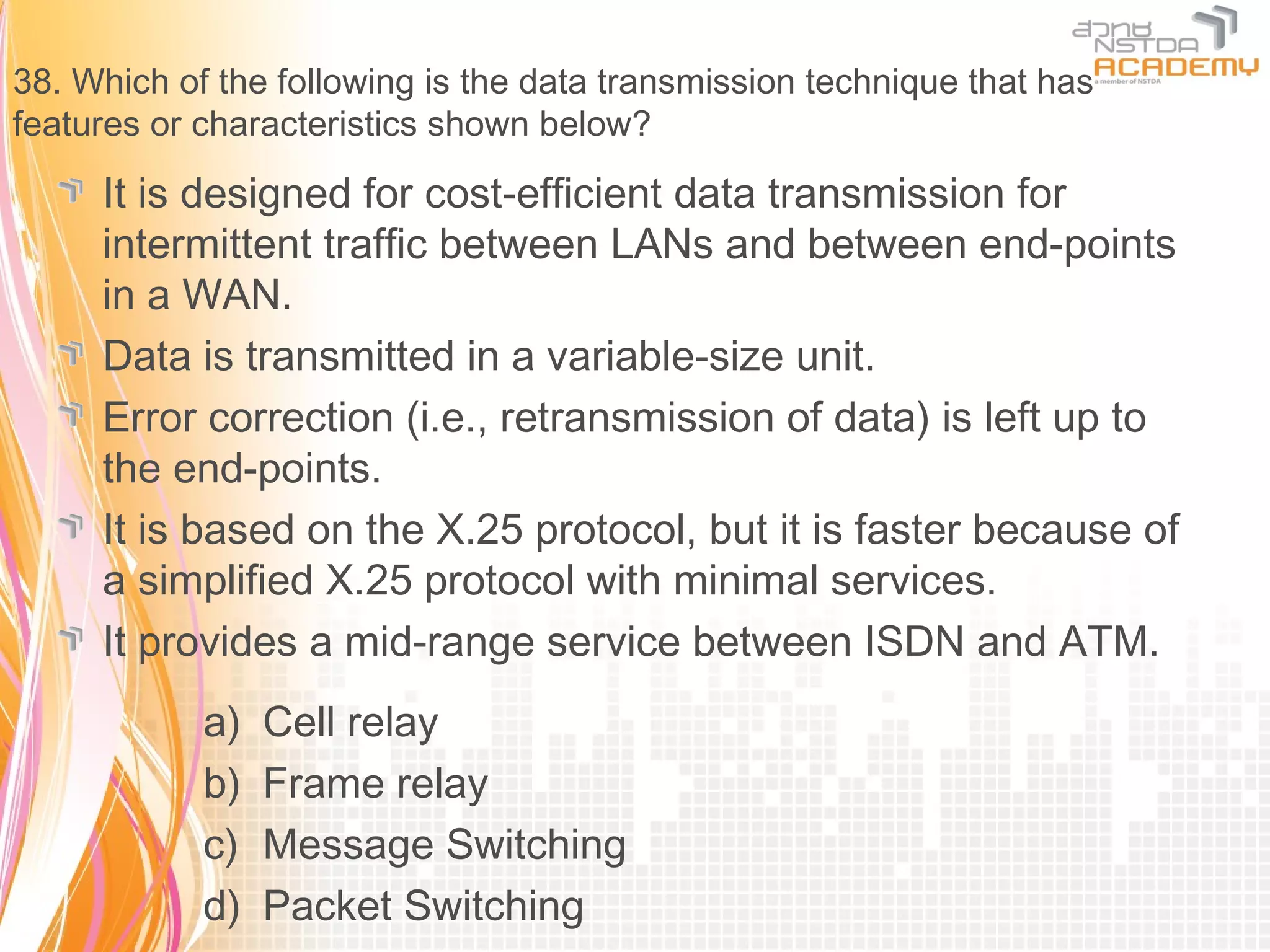 38. Which of the following is the data transmission technique that has
features or characteristics shown below?

     It is designed for cost-efficient data transmission for
     intermittent traffic between LANs and between end-points
     in a WAN.
     Data is transmitted in a variable-size unit.
     Error correction (i.e., retransmission of data) is left up to
     the end-points.
     It is based on the X.25 protocol, but it is faster because of
     a simplified X.25 protocol with minimal services.
     It provides a mid-range service between ISDN and ATM.
            a)   Cell relay
            b)   Frame relay
            c)   Message Switching
            d)   Packet Switching
 