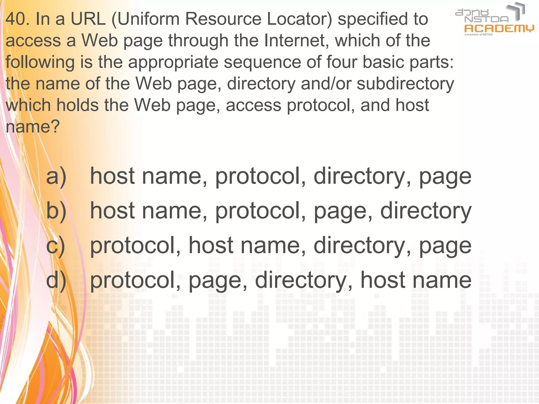 40. In a URL (Uniform Resource Locator) specified to
access a Web page through the Internet, which of the
following is the appropriate sequence of four basic parts:
the name of the Web page, directory and/or subdirectory
which holds the Web page, access protocol, and host
name?

     a)   host name, protocol, directory, page
     b)   host name, protocol, page, directory
     c)   protocol, host name, directory, page
     d)   protocol, page, directory, host name
 