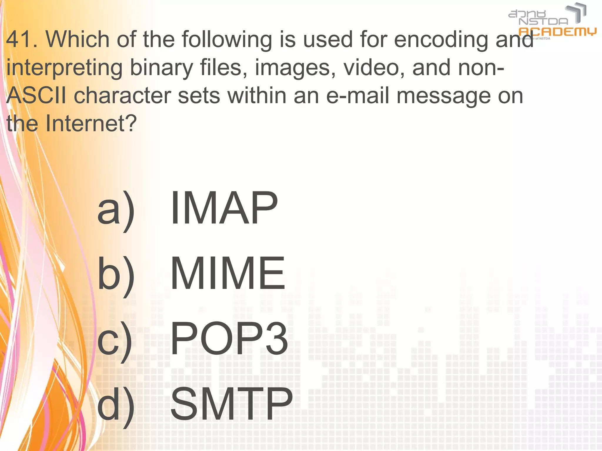 41. Which of the following is used for encoding and
interpreting binary files, images, video, and non-
ASCII character sets within an e-mail message on
the Internet?


        a)     IMAP
        b)     MIME
        c)     POP3
        d)     SMTP
 