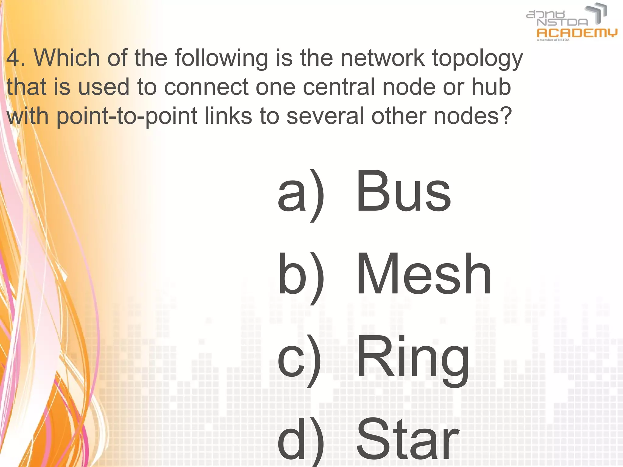 4. Which of the following is the network topology
that is used to connect one central node or hub
with point-to-point links to several other nodes?


                         a)     Bus
                         b)     Mesh
                         c)     Ring
                         d)     Star
 
