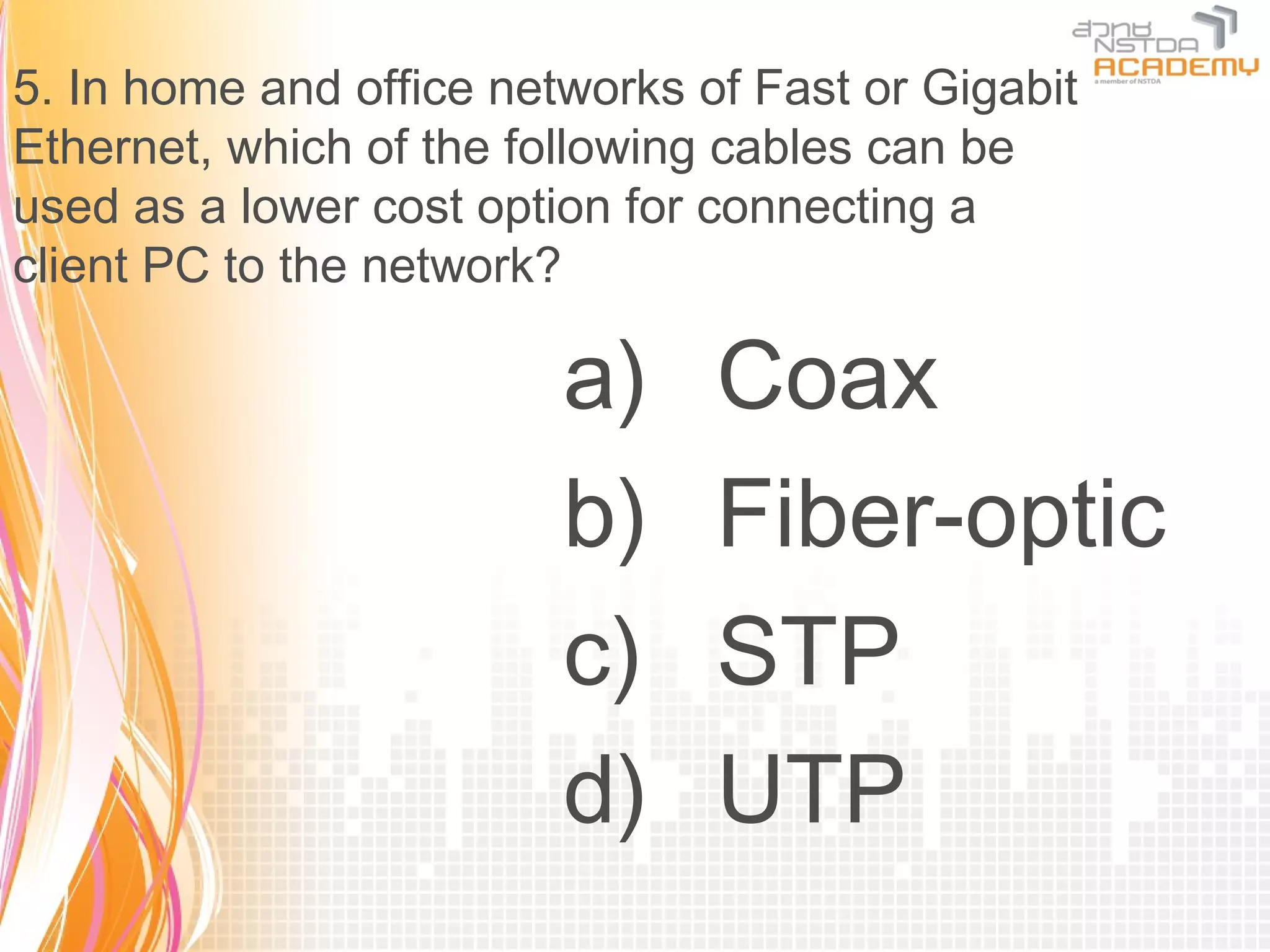 5. In home and office networks of Fast or Gigabit
Ethernet, which of the following cables can be
used as a lower cost option for connecting a
client PC to the network?

                         a)     Coax
                         b)     Fiber-optic
                         c)     STP
                         d)     UTP
 
