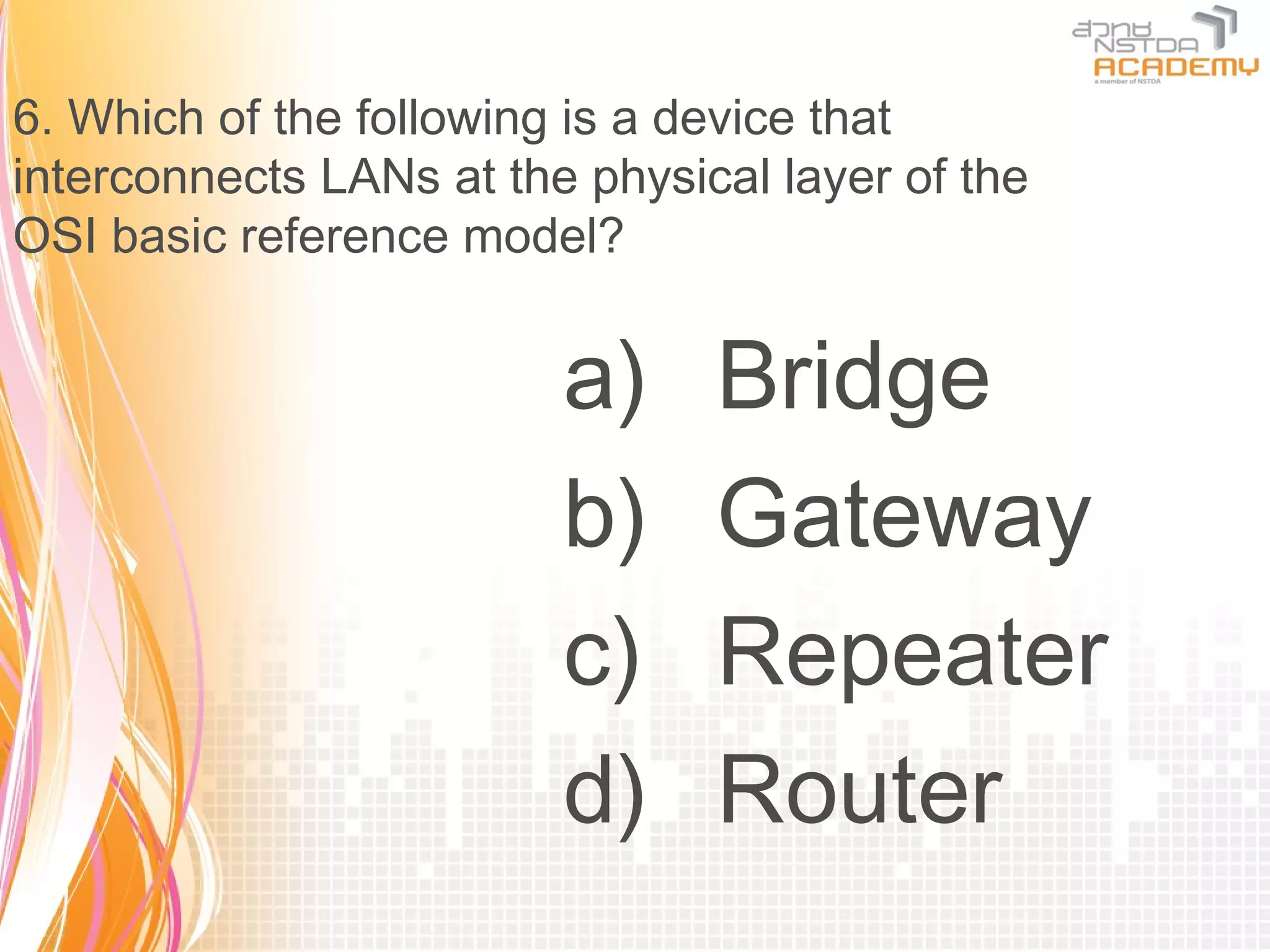 6. Which of the following is a device that
interconnects LANs at the physical layer of the
OSI basic reference model?


                         a)     Bridge
                         b)     Gateway
                         c)     Repeater
                         d)     Router
 