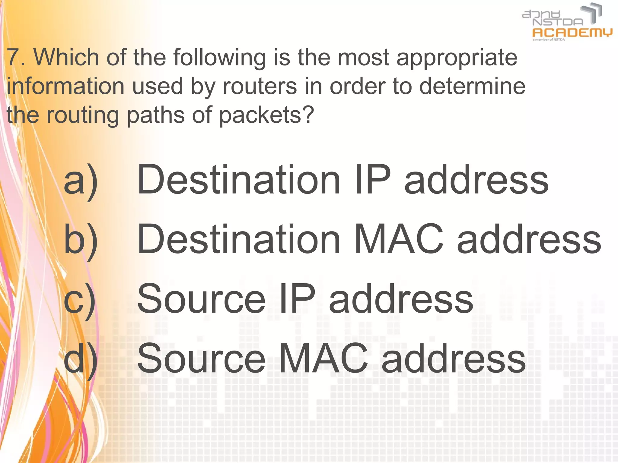 7. Which of the following is the most appropriate
information used by routers in order to determine
the routing paths of packets?

     a)     Destination IP address
     b)     Destination MAC address
     c)     Source IP address
     d)     Source MAC address
 