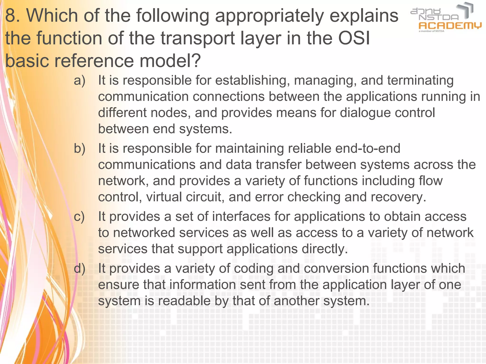 8. Which of the following appropriately explains
the function of the transport layer in the OSI
basic reference model?
        a) It is responsible for establishing, managing, and terminating
           communication connections between the applications running in
           different nodes, and provides means for dialogue control
           between end systems.
        b) It is responsible for maintaining reliable end-to-end
           communications and data transfer between systems across the
           network, and provides a variety of functions including flow
           control, virtual circuit, and error checking and recovery.
        c) It provides a set of interfaces for applications to obtain access
           to networked services as well as access to a variety of network
           services that support applications directly.
        d) It provides a variety of coding and conversion functions which
           ensure that information sent from the application layer of one
           system is readable by that of another system.
 