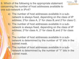9. Which of the following is the appropriate statement
concerning the number of host addresses available to
one sub-network in IPv4?
      a) The number of host addresses available in a sub-
         network is always fixed, depending on the class of IP
         address; 28 for class A, 216 for class B, and 224 for class C.
      b) The number of host addresses available in a sub-
         network is always fixed, depending on the class of IP
         address; 224 for class A, 216 for class B, and 28 for class
         C.
      c) The number of host addresses available in a sub-
         network is determined by the number of “0” bits in the
         subnet mask.
      d) The number of host addresses available in a sub-
         network is determined by the number of “1” bits in the
         subnet mask.
 