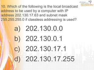 10. Which of the following is the local broadcast
address to be used by a computer with IP
address 202.130.17.63 and subnet mask
255.255.255.0 if classless addressing is used?

        a)     202.130.0.0
        b)     202.130.0.1
        c)     202.130.17.1
        d)     202.130.17.255
 