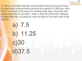 11. When a 9-Kbyte data file is transmitted using the asynchronous
(or start-stop) communication protocol at a speed of 2,400 bps, what
is the “overhead” (time spent on sending start, stop, and parity bits
except data bits) in seconds? Here, a start bit is first sent, followed
by eight data bits, no parity bit, and one stop bit, for each byte of the
data file.

            a) 7.5
            b) 11.25
            c)30
            d)37.5
 
