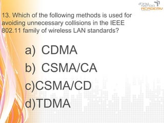 13. Which of the following methods is used for
avoiding unnecessary collisions in the IEEE
802.11 family of wireless LAN standards?


        a) CDMA
        b) CSMA/CA
        c)CSMA/CD
        d)TDMA
 
