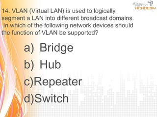 14. VLAN (Virtual LAN) is used to logically
segment a LAN into different broadcast domains.
 In which of the following network devices should
the function of VLAN be supported?

        a) Bridge
        b) Hub
        c)Repeater
        d)Switch
 