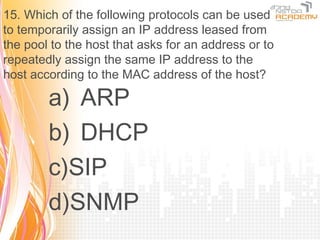 15. Which of the following protocols can be used
to temporarily assign an IP address leased from
the pool to the host that asks for an address or to
repeatedly assign the same IP address to the
host according to the MAC address of the host?

        a) ARP
        b) DHCP
        c)SIP
        d)SNMP
 