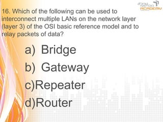 16. Which of the following can be used to
interconnect multiple LANs on the network layer
(layer 3) of the OSI basic reference model and to
relay packets of data?

        a) Bridge
        b) Gateway
        c)Repeater
        d)Router
 