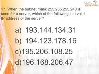 17. When the subnet mask 255.255.255.240 is
used for a server, which of the following is a valid
IP address of the server?


        a) 193.144.134.31
        b) 194.123.178.16
        c)195.206.108.25
        d)196.168.206.47
 