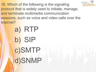 18. Which of the following is the signaling
protocol that is widely used to initiate, manage,
and terminate multimedia communication
sessions, such as voice and video calls over the
Internet?

        a) RTP
        b) SIP
        c)SMTP
        d)SNMP
 