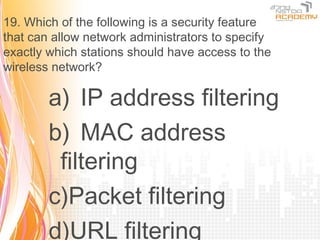 19. Which of the following is a security feature
that can allow network administrators to specify
exactly which stations should have access to the
wireless network?

        a) IP address filtering
        b) MAC address
         filtering
        c)Packet filtering
        d)URL filtering
 