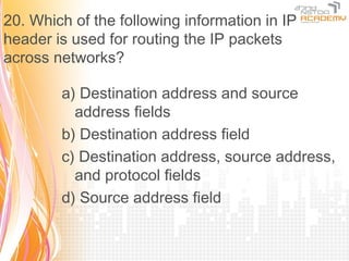 20. Which of the following information in IP
header is used for routing the IP packets
across networks?

        a) Destination address and source
          address fields
        b) Destination address field
        c) Destination address, source address,
          and protocol fields
        d) Source address field
 