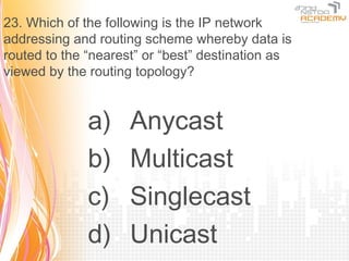 23. Which of the following is the IP network
addressing and routing scheme whereby data is
routed to the “nearest” or “best” destination as
viewed by the routing topology?


              a)     Anycast
              b)     Multicast
              c)     Singlecast
              d)     Unicast
 