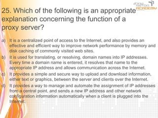 25. Which of the following is an appropriate
explanation concerning the function of a
proxy server?
a) It is a centralized point of access to the Internet, and also provides an
   effective and efficient way to improve network performance by memory and
   disk caching of commonly visited web sites.
b) It is used for translating, or resolving, domain names into IP addresses.
   Every time a domain name is entered, it resolves that name to the
   appropriate IP address and allows communication across the Internet.
c) It provides a simple and secure way to upload and download information,
   either text or graphics, between the server and clients over the Internet.
d) It provides a way to manage and automate the assignment of IP addresses
   from a central point, and sends a new IP address and other network
   configuration information automatically when a client is plugged into the
   Internet.
 
