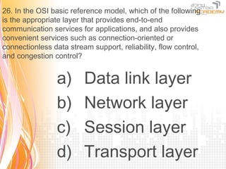 26. In the OSI basic reference model, which of the following
is the appropriate layer that provides end-to-end
communication services for applications, and also provides
convenient services such as connection-oriented or
connectionless data stream support, reliability, flow control,
and congestion control?


                 a)      Data link layer
                 b)      Network layer
                 c)      Session layer
                 d)      Transport layer
 