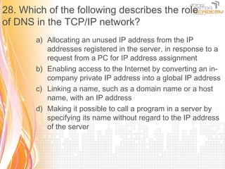 28. Which of the following describes the role
of DNS in the TCP/IP network?
       a) Allocating an unused IP address from the IP
          addresses registered in the server, in response to a
          request from a PC for IP address assignment
       b) Enabling access to the Internet by converting an in-
          company private IP address into a global IP address
       c) Linking a name, such as a domain name or a host
          name, with an IP address
       d) Making it possible to call a program in a server by
          specifying its name without regard to the IP address
          of the server
 