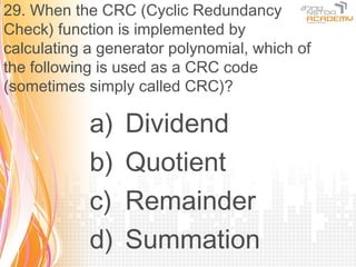29. When the CRC (Cyclic Redundancy
Check) function is implemented by
calculating a generator polynomial, which of
the following is used as a CRC code
(sometimes simply called CRC)?

            a)   Dividend
            b)   Quotient
            c)   Remainder
            d)   Summation
 