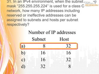 31. In an IPv4 environment, when the subnet
mask “255.255.255.224” is used for a class C
network, how many IP addresses including
reserved or ineffective addresses can be
assigned to subnets and hosts per subnet
respectively?

             Number of IP addresses
              Subnet       Host
        a)        8           32
        b)       16           16
        c)       16           32
        d)       32            8
 
