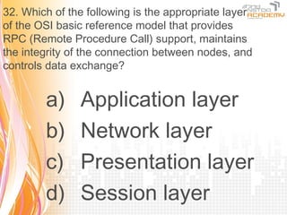32. Which of the following is the appropriate layer
of the OSI basic reference model that provides
RPC (Remote Procedure Call) support, maintains
the integrity of the connection between nodes, and
controls data exchange?


        a)     Application layer
        b)     Network layer
        c)     Presentation layer
        d)     Session layer
 
